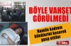 Böyle vahşet görülmedi